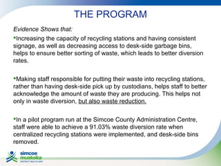 THE PROGRAM
Evidence Shows that:
Increasing the capacity of recycling stations and having consistent
signage, as well as decreasing access to desk-side garbage bins,
helps to ensure better sorting of waste, which leads to better diversion
rates.
Making staff responsible for putting their waste into recycling stations,
rather than having desk-side pick up by custodians, helps staff to better
acknowledge the amount of waste they are producing. This helps not
only in waste diversion, but also waste reduction.
In a pilot program run at the Simcoe County Administration Centre,
staff were able to achieve a 91.03% waste diversion rate when
centralized recycling stations were implemented, and desk-side bins
removed.

 