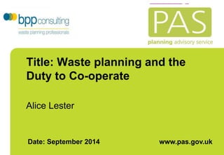 Title: Waste planning and the 
Duty to Co-operate 
Alice Lester 
Date: September 2014 www.pas.gov.uk 
 