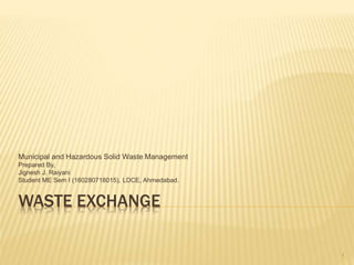 WASTE EXCHANGE
Municipal and Hazardous Solid Waste Management
Prepared By,
Jignesh J. Raiyani
Student ME Sem I (160280718015), LDCE, Ahmedabad.
1
 