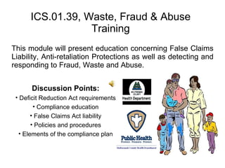 ICS.01.39, Waste, Fraud & Abuse Training This module will present education concerning False Claims Liability, Anti-retaliation Protections as well as detecting and responding to Fraud, Waste and Abuse. ,[object Object],[object Object],[object Object],[object Object],[object Object],[object Object]