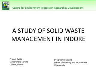 A STUDY OF SOLID WASTE
MANAGEMENT IN INDORE
By : Dhawal Kataria
School of Planning and Architecture
Vijayawada
Project Guide :
Er. Narendra Surana
CEPRD , Indore
 