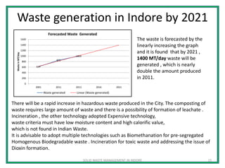Waste generation in Indore by 2021
SOLID WASTE MANAGEMENT IN INDORE 15
The waste is forecasted by the
linearly increasing the graph
and it is found that by 2021 ,
1400 MT/day waste will be
generated , which is nearly
double the amount produced
in 2011.
There will be a rapid increase in hazardous waste produced in the City. The composting of
waste requires large amount of waste and there is a possibility of formation of leachate .
Incineration , the other technology adopted Expensive technology,
waste criteria must have low moisture content and high calorific value,
which is not found in Indian Waste.
It is advisable to adopt multiple technologies such as Biomethanation for pre-segregated
Homogenous Biodegradable waste . Incineration for toxic waste and addressing the issue of
Dioxin formation.
617
850
1000
0
200
400
600
800
1000
1200
1400
1600
2001 2011 2013 2016 2021
WasteinMT/day
Forecasted Waste Generated
Waste generated Linear (Waste generated)
 