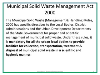Municipal Solid Waste Management Act
2000
The Municipal Solid Waste (Management & Handling) Rules,
2000 has specific directives to the Local Bodies, District
Administrations and the Urban Development Departments
of the State Governments for proper and scientific
management of municipal solid waste. Under these rules, it
is mandatory for all the urban local bodies to provide
facilities for collection, transportation, treatment &
disposal of municipal solid waste in a scientific and
hygienic manner.
SOLID WASTE MANAGEMENT IN INDORE 6
 