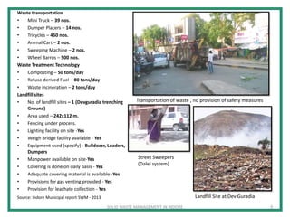 Waste transportation
• Mini Truck – 39 nos.
• Dumper Placers – 14 nos.
• Tricycles – 450 nos.
• Animal Cart – 2 nos.
• Sweeping Machine – 2 nos.
• Wheel Barros – 500 nos.
Waste Treatment Technology
• Composting – 50 tons/day
• Refuse derived Fuel – 80 tons/day
• Waste incineration – 2 tons/day
Landfill sites
• No. of landfill sites – 1 (Devguradia trenching
Ground)
• Area used – 242x112 m.
• Fencing under process.
• Lighting facility on site -Yes
• Weigh Bridge facility available - Yes
• Equipment used (specify) - Bulldozer, Loaders,
Dumpers
• Manpower available on site-Yes
• Covering is done on daily basis - Yes
• Adequate covering material is available -Yes
• Provisions for gas venting provided - Yes
• Provision for leachate collection - Yes
Landfill Site at Dev Guradia
Transportation of waste , no provision of safety measures
SOLID WASTE MANAGEMENT IN INDORE
Source: Indore Municipal report SWM - 2013
9
Street Sweepers
(Dalel system)
 