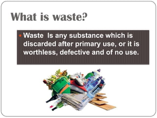 What is waste?
 Waste Is any substance which is

discarded after primary use, or it is
worthless, defective and of no use.

 
