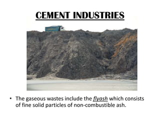 CEMENT INDUSTRIES

• The gaseous wastes include the flyash which consists
of fine solid particles of non-combustible ash.

 