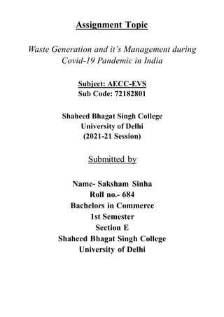 Assignment Topic
Waste Generation and it’s Management during
Covid-19 Pandemic in India
Subject: AECC-EVS
Sub Code: 72182801
Shaheed Bhagat Singh College
University of Delhi
(2021-21 Session)
Submitted by
Name- Saksham Sinha
Roll no.- 684
Bachelors in Commerce
1st Semester
Section E
Shaheed Bhagat Singh College
University of Delhi
 