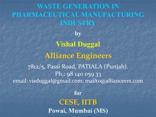 WASTE GENERATION IN
PHARMACEUTICAL MANUFACTURING
INDUSTRY
by
Vishal Duggal
Alliance Engineers
7812/5, Passi Road, PATIALA (Punjab).
Ph.: 98 140 059 33
email: visduggal@gmail.com; mailto@allianceers.com
for
CESE, IITB
Powai, Mumbai (MS)
 