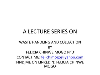 A LECTURE SERIES ON
WASTE HANDLING AND COLLECTION
BY
FELICIA CHINWE MOGO PhD
CONTACT ME: felichimogo@yahoo.com
FIND ME ON LINKEDIN: FELICIA CHINWE
MOGO
 
