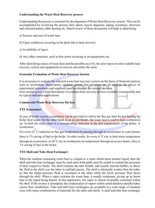 Understanding the Waste Heat Recovery process

Understanding the process is essential for development of Waste Heat Recovery system. This can be
accomplished by reviewing the process flow sheets, layout diagrams, piping isometrics, electrical
and instrumentation cable ducting etc. Detail review of these documents will help in identifying:

a) Sources and uses of waste heat

b) Upset conditions occurring in the plant due to heat recovery

c) Availability of space

d) Any other constraint, such as dew point occurring in an equipments etc.

After identifying source of waste heat and the possible use of it, the next step is to select suitable heat
recovery system and equipments to recover and utilise the same.

Economic Evaluation of Waste Heat Recovery System

It is necessary to evaluate the selected waste heat recovery system on the basis of financial analysis
such as investment, depreciation, payback period, rate of return etc. In addition the advice of
experienced consultants and suppliers must be obtained for rational decision.
Next section gives a brief description of common heat recovery devices available commercially and
its typical industrial applications.

Commercial Waste Heat Recovery Devices

TTE Economiser

In case of boiler system, economizer can be provided to utilize the flue gas heat for pre-heating the
boiler feed water. On the other hand, in an air pre-heater, the waste heat is used to heat combustion
air. In both the cases, there is a corresponding reduction in the fuel requirements of the boiler. A
economizer.
             0
For every 22 C reduction in flue gas temperature by passing through an economiser or a pre-heater,
                                                                       0
there is 1% saving of fuel in the boiler. In other words, for every 6 C rise in feed water temperature
                               0
through an economiser, or 20 C rise in combustion air temperature through an air pre-heater, there is
1% saving of fuel in the boiler.

TTE Shell and Tube Heat Exchanger:

When the medium containing waste heat is a liquid or a vapor which heats another liquid, then the
shell and tube heat exchanger must be used since both paths must be sealed to contain the pressures
of their respective fluids. The shell contains the tube bundle, and usually internal baffles, to direct
the fluid in the shell over the tubes in multiple passes. The shell is inherently weaker than the tubes
so that the higher-pressure fluid is circulated in the tubes while the lower pressure fluid flows
through the shell. When a vapor contains the waste heat, it usually condenses, giving up its latent
heat to the liquid being heated. In this application, the vapor is almost invariably contained within
the shell. If the reverse is attempted, the condensation of vapors within small diameter parallel tubes
causes flow instabilities. Tube and shell heat exchangers are available in a wide range of standard
sizes with many combinations of materials for the tubes and shells. A shell and tube heat exchanger
 