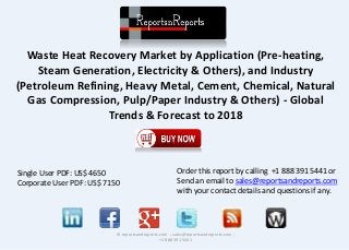 Waste Heat Recovery Market by Application (Pre-heating,
Steam Generation, Electricity & Others), and Industry
(Petroleum Refining, Heavy Metal, Cement, Chemical, Natural
Gas Compression, Pulp/Paper Industry & Others) - Global
Trends & Forecast to 2018
© reportsandreports.com ; sales@reportsandreports.com ;
+1 888 391 5441
Single User PDF: US$ 4650
Corporate User PDF: US$ 7150
Order this report by calling +1 888 391 5441 or
Send an email to sales@reportsandreports.com
with your contact details and questions if any.
 
