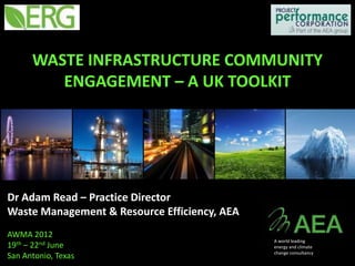 WASTE INFRASTRUCTURE COMMUNITY
         ENGAGEMENT – A UK TOOLKIT




Dr Adam Read – Practice Director
Waste Management & Resource Efficiency, AEA
AWMA 2012
                                              A world leading
19th – 22nd June                              energy and climate
                                              change consultancy
San Antonio, Texas
 