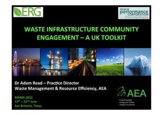 WASTE	INFRASTRUCTURE	COMMUNITY	
ENGAGEMENT	–	A	UK	TOOLKIT	
Dr	Adam	Read	–	Prac<ce	Director	
Waste	Management	&	Resource	Eﬃciency,	AEA	
	
AWMA	2012	
19th	–	22nd	June	
San	Antonio,	Texas	
A	world	leading	
energy	and	climate	
change	consultancy	
 