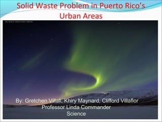 Solid Waste Problem in Puerto Rico’s
Urban Areas
By: Gretchen Villali, Khiry Maynard, Clifford Villaflor
Professor Linda Commander
Science
 