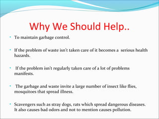 Why We Should Help..
• To maintain garbage control.
• If the problem of waste isn’t taken care of it becomes a serious health
hazards.
• If the problem isn’t regularly taken care of a lot of problems
manifests.
• The garbage and waste invite a large number of insect like flies,
mosquitoes that spread illness.
• Scavengers such as stray dogs, rats which spread dangerous diseases.
It also causes bad odors and not to mention causes pollution.
 