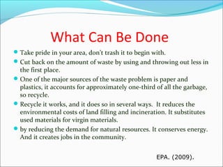 What Can Be Done
Take pride in your area, don’t trash it to begin with.
Cut back on the amount of waste by using and throwing out less in
the first place.
One of the major sources of the waste problem is paper and
plastics, it accounts for approximately one-third of all the garbage,
so recycle.
Recycle it works, and it does so in several ways. It reduces the
environmental costs of land filling and incineration. It substitutes
used materials for virgin materials.
by reducing the demand for natural resources. It conserves energy.
And it creates jobs in the community.
EPA. (2009).
 