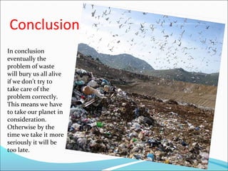 Conclusion
In conclusion
eventually the
problem of waste
will bury us all alive
if we don’t try to
take care of the
problem correctly.
This means we have
to take our planet in
consideration.
Otherwise by the
time we take it more
seriously it will be
too late.
 