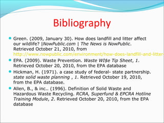 Bibliography
 Green. (2009, January 30). How does landfill and litter affect
our wildlife? |NowPublic.com | The News is NowPublic.
Retrieved October 21, 2010, from
http://www.nowpublic.com/environment/how-does-landfill-and-litter-
 EPA. (2009). Waste Prevention. Waste WI$e Tip Sheet, 1.
Retrieved October 20, 2010, from the EPA database
 Hickman, H. (1971). a case study of federal- state partnership.
state solid waste planning , 1. Retrieved October 19, 2010,
from the EPA database.
 Allen, B., & inc.. (1996). Definition of Solid Waste and
Hazardous Waste Recycling. RCRA, Superfund & EPCRA Hotline
Training Module, 2. Retrieved October 20, 2010, from the EPA
database
 