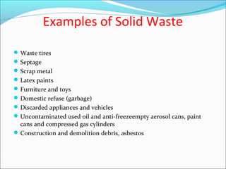 Examples of Solid Waste
Waste tires
Septage
Scrap metal
Latex paints
Furniture and toys
Domestic refuse (garbage)
Discarded appliances and vehicles
Uncontaminated used oil and anti-freezeempty aerosol cans, paint
cans and compressed gas cylinders
Construction and demolition debris, asbestos
 