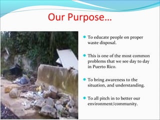 Our Purpose…
To educate people on proper
waste disposal.
This is one of the most common
problems that we see day to day
in Puerto Rico.
To bring awareness to the
situation, and understanding.
To all pitch in to better our
environment/community.
 