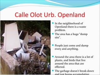 Calle Olot Urb. Openland
In the neighborhood of
Openland there is a waste
problem.
The area has a huge “dump
site”.
People just come and dump
every and anything.
Around the area there is a lot of
plants, and birds that live
around the area that are
effected.
The garbage doesn’t break down
 