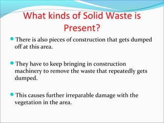 What kinds of Solid Waste is
Present?
There is also pieces of construction that gets dumped
off at this area.
They have to keep bringing in construction
machinery to remove the waste that repeatedly gets
dumped.
This causes further irreparable damage with the
vegetation in the area.
 