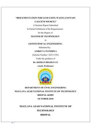 “BIOCEMENTATION FOR SAND USING WASTE (CONTAIN
CALCIUM SOURCE)”
A Seminar Report Submitted
In Partial Fulfillment of the Requirements
for the Degree of
MASTER OF TECHNOLOGY
in
GEOTECHNICAL ENGINEERING
Submitted by:
ANIKET S. PATERIYA
(Scholar Number: 182111101)
Under the guidance of
Dr. KISHAN DHARAVAT
(Asstt. Professor)
DEPARTMENT OF CIVIL ENGINEERING
MAULANA AZAD NATIONAL INSTITUTE OF TECHNOLOGY
BHOPAL-462003
OCTOBER-2018
MAULANA AZAD NATIONAL INSTITUTE OF
TECHNOLOGY
BHOPAL
pg. 1
 