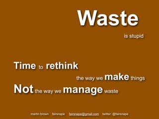 Waste
                                                                    is stupid




Time to rethink
                                   the way we         make things
Not the way we manage waste
    martin brown   fairsnape   fairsnape@gmail.com   twitter: @fairsnape
 