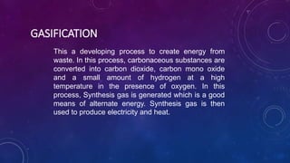 GASIFICATION
This a developing process to create energy from
waste. In this process, carbonaceous substances are
converted into carbon dioxide, carbon mono oxide
and a small amount of hydrogen at a high
temperature in the presence of oxygen. In this
process, Synthesis gas is generated which is a good
means of alternate energy. Synthesis gas is then
used to produce electricity and heat.
 