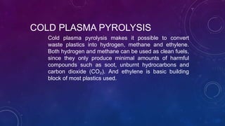 COLD PLASMA PYROLYSIS
Cold plasma pyrolysis makes it possible to convert
waste plastics into hydrogen, methane and ethylene.
Both hydrogen and methane can be used as clean fuels,
since they only produce minimal amounts of harmful
compounds such as soot, unburnt hydrocarbons and
carbon dioxide (CO₂). And ethylene is basic building
block of most plastics used.
 