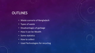 OUTLINES
• Waste scenario of Bangladesh
• Types of waste
• Disadvantages of garbage
• How it can be Wealth
• Some statistics
• How to collect
• Used Technologies for recycling
 