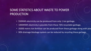 SOME STATISTICS ABOUT WASTE TO POWER
PRODUCTION
• 550KWh electricity can be produced from only 1 ton garbage.
• 1000MWh electricity is possible from these 76% recyclable garbage.
• 35000 metric ton fertilizer can be produced from these garbage along with pow
• 90% drainage blockage system can be reduced by recycling these garbage.
 
