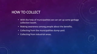 HOW TO COLLECT
• With the help of municipalities we can set up some garbage
collection booth.
• Making awareness among people about the benefits.
• Collecting from the municipalities dump yard.
• Collecting from industrial areas.
 