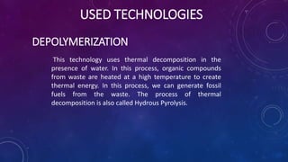 USED TECHNOLOGIES
DEPOLYMERIZATION
This technology uses thermal decomposition in the
presence of water. In this process, organic compounds
from waste are heated at a high temperature to create
thermal energy. In this process, we can generate fossil
fuels from the waste. The process of thermal
decomposition is also called Hydrous Pyrolysis.
 