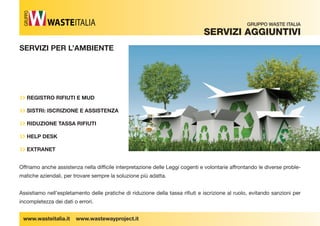 SERVIZI PER L’AMBIENTE 
›› REGISTRO RIFIUTI E MUD 
›› SISTRI: ISCRIZIONE E ASSISTENZA 
›› RIDUZIONE TASSA RIFIUTI 
›› HELP DESK 
›› EXTRANET 
www.wasteitalia.it www.wastewayproject.it 
GRUPPO WASTE ITALIA 
SerViZi aggiUntiVi 
GRUPPO 
Offriamo anche assistenza nella diffi cile interpretazione delle Leggi cogenti e volontarie affrontando le diverse proble-matiche 
aziendali, per trovare sempre la soluzione più adatta. 
Assistiamo nell’espletamento delle pratiche di riduzione della tassa rifi uti e iscrizione al ruolo, evitando sanzioni per 
incompletezza dei dati o errori. 
 