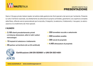 Siamo il Gruppo privato italiano leader nel settore della gestione dei ri uti speciali e dei servizi per l’ambiente. Presente 
su tutto il territorio nazionale, sia direttamente sia attraverso le proprie controllate, garantiamo una copertura completa 
della  liera, offrendo servizi personalizzati per la raccolta, il trasporto, la selezione, il trattamento, il recupero, la valoriz-zazione 
e lo smaltimento dei ri uti speciali. 
›› 3.100 clienti prevalentemente privati 
e di diverse dimensioni, attivi in tutti i settori 
merceologici 
›› 10 impianti di selezione e trattamento 
›› 60 partner sul territorio (di cui 30 certificati) 
Certifi cazione UNI EN ISO9001 e UNI EN ISO14001 
I NUMERI 
GRUPPO WASTE ITALIA 
PreSentaZione 
GRUPPO 
www.wasteitalia.it www.wastewayproject.it 
›› 250 tonnellate raccolte e selezionate 
›› 550 tonnellate smaltite 
›› 300 veicoli di proprietà 
›› 4.400 attrezzature di proprietà 
 