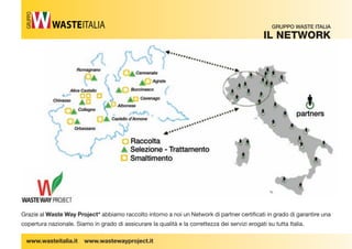 Grazie al Waste Way Project* abbiamo raccolto intorno a noi un Network di partner certi cati in grado di garantire una 
copertura nazionale. Siamo in grado di assicurare la qualità e la correttezza dei servizi erogati su tutta Italia. 
www.wasteitalia.it www.wastewayproject.it 
GRUPPO WASTE ITALIA 
iL netWorK 
GRUPPO 
 