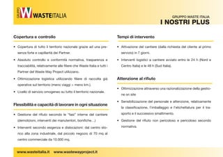 Copertura e controllo 
• Copertura di tutto il territorio nazionale grazie ad una pre-senza 
forte e capillarità dei Partner. 
• Assoluto controllo e conformità normativa, trasparenza e 
tracciabilità, relativamente alle  liere che Waste Italia e tutti i 
Partner del Waste Way Project utilizzano. 
• Ottimizzazione logistica utilizzando fi liere di raccolta già 
operative sul territorio (meno viaggi  meno km.). 
• Livello di servizio omogeneo su tutto il territorio nazionale. 
Flessibilità e capacità di lavorare in ogni situazione 
• Gestione del rifi uto secondo le “fasi” interne del cantiere 
(demolizioni, interventi dei manutentori, boni che…) 
• Interventi secondo esigenza e dislocazioni: dal centro sto-rico 
alla zona industriale, dal piccolo negozio di 70 mq al 
centro commerciale da 10.000 mq. 
Tempi di intervento 
• Attivazione del cantiere (dalla richiesta del cliente al primo 
servizio) in 7 giorni. 
• Interventi logistici a cantiere avviato entro le 24 h (Nord e 
Centro Italia) e le 48 h (Sud Italia). 
Attenzione al rifi uto 
• Ottimizzazione attraverso una razionalizzazione della gestio-ne 
on site 
• Sensibilizzazione del personale e attenzione, relativamente 
la classi cazione, l’imballaggio e l’etichettatura per il tra-sporto 
e il successivo smaltimento. 
• Gestione del rifi uto non pericoloso e pericoloso secondo 
normativa. 
GRUPPO WASTE ITALIA 
i noStri PLUS 
GRUPPO 
www.wasteitalia.it www.wastewayproject.it 
 