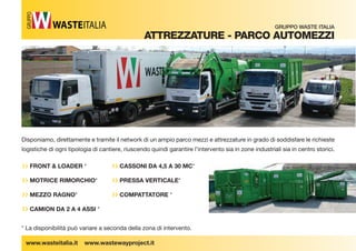 ›› FRONT  LOADER * 
›› MOTRICE RIMORCHIO* 
›› MEZZO RAGNO* 
›› CAMION DA 2 A 4 ASSI * 
›› CASSONI DA 4,5 A 30 MC* 
›› PRESSA VERTICALE* 
›› COMPATTATORE * 
www.wasteitalia.it www.wastewayproject.it 
GRUPPO WASTE ITALIA 
attreZZatUre - ParCo aUtoMeZZi 
GRUPPO 
Disponiamo, direttamente e tramite il network di un ampio parco mezzi e attrezzature in grado di soddisfare le richieste 
logistiche di ogni tipologia di cantiere, riuscendo quindi garantire l’intervento sia in zone industriali sia in centro storici. 
* La disponibilità può variare a seconda della zona di intervento. 
 