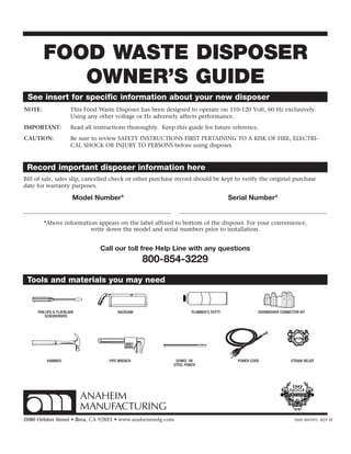 FOOD WASTE DISPOSER
OWNER’S GUIDE
See insert for specific information about your new disposer
NOTE: This Food Waste Disposer has been designed to operate on 110-120 Volt, 60 Hz exclusively.
Using any other voltage or Hz adversely affects performance.
IMPORTANT: Read all instructions thoroughly. Keep this guide for future reference.
CAUTION: Be sure to review SAFETY INSTRUCTIONS FIRST PERTAINING TO A RISK OF FIRE, ELECTRI-
CAL SHOCK OR INJURY TO PERSONS before using disposer.
2680 Orbiter Street • Brea, CA 92821 • www.anaheimmfg.com 560C485P01 REV D
Record important disposer information here
Model Number* Serial Number*
*Above information appears on the label affixed to bottom of the disposer. For your convenience,
write down the model and serial numbers prior to installation.
Bill of sale, sales slip, cancelled check or other purchase record should be kept to verify the original purchase
date for warranty purposes.
Call our toll free Help Line with any questions
800-854-3229
PIPE WRENCH
HACKSAW
POWER CORD
DISHWASHER CONNECTOR KIT
HAMMER DOWEL OR
STEEL PUNCH
STRAIN RELIEF
PLUMBER’S PUTTY
Tools and materials you may need
PHILLIPS & FLATBLADE
SCREWDRIVER
 