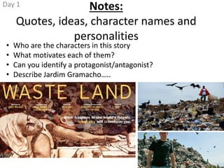 Notes:
Quotes, ideas, character names and
personalities
• Who are the characters in this story
• What motivates each of them?
• Can you identify a protagonist/antagonist?
• Describe Jardim Gramacho…..
Day 1
 