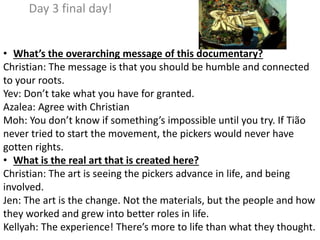 Day 3 final day!
• What’s the overarching message of this documentary?
Christian: The message is that you should be humble and connected
to your roots.
Yev: Don’t take what you have for granted.
Azalea: Agree with Christian
Moh: You don’t know if something’s impossible until you try. If Tião
never tried to start the movement, the pickers would never have
gotten rights.
• What is the real art that is created here?
Christian: The art is seeing the pickers advance in life, and being
involved.
Jen: The art is the change. Not the materials, but the people and how
they worked and grew into better roles in life.
Kellyah: The experience! There’s more to life than what they thought.
 