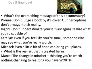Day 3 final day!
• What’s the overarching message of this documentary?
Promia: Don’t judge a book by it’s cover. Our perceptions
don’t always match reality.
Ingrid: Don’t underestimate yourself (#Magna) Realize what
you’re capable of.
Katelyn: Even if you feel like you’re small, someone else
may see what you’re really worth.
Michael: Even a little bit of hope can bring you places.
• What is the real art that is created here?
Marco: The change in mindset—thinking you’re worth
nothing changing to realizing you have WORTH!
 