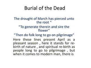 Burial of the Dead
The drought of March has pierced unto
the root “
“To generate therein and sire the
flower”
“Then do folk long to go on pilgrimage”
Here these lines present April as a
pleasant season , here it stands for re-
birth of nature , and spiritual re-birth as
people long to go to pilgrimage , but
when it comes to modern man, there is
 