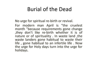 Burial of the Dead
No urge for spiritual re-birth or revival.
For modern man April is “the cruelest
month "because requirements gone change
,they don’t like re-birth whether it is of
nature or of spirituality . In waste land ,the
waste landers gone habitual to waste their
life , gone habitual to an infertile life . Now
the urge for Holy days turn into the urge for
holidays.
 