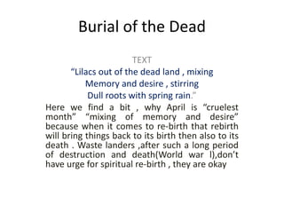 Burial of the Dead
TEXT
“Lilacs out of the dead land , mixing
Memory and desire , stirring
Dull roots with spring rain.”
Here we find a bit , why April is “cruelest
month” “mixing of memory and desire”
because when it comes to re-birth that rebirth
will bring things back to its birth then also to its
death . Waste landers ,after such a long period
of destruction and death(World war l),don’t
have urge for spiritual re-birth , they are okay
 