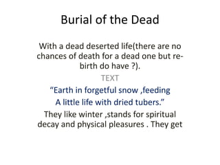 Burial of the Dead
With a dead deserted life(there are no
chances of death for a dead one but re-
birth do have ?).
TEXT
“Earth in forgetful snow ,feeding
A little life with dried tubers.”
They like winter ,stands for spiritual
decay and physical pleasures . They get
 