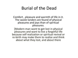 Burial of the Dead
Comfort , pleasure and warmth of life in it.
The waste landers are found of physical
pleasures and joys than of spiritual
pleasures.
[Modern man want to get lost in physical
pleasures and want to live a forgetful life
because self realization or spiritual revival or
re-birth may make them to realize and think
about what they lost, and about there
 