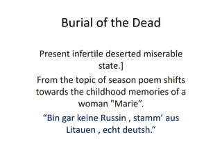 Burial of the Dead
Present infertile deserted miserable
state.]
From the topic of season poem shifts
towards the childhood memories of a
woman "Marie”.
“Bin gar keine Russin , stamm’ aus
Litauen , echt deutsh.”
 