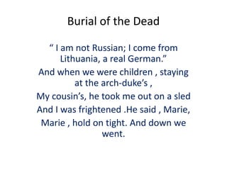 Burial of the Dead
“ I am not Russian; I come from
Lithuania, a real German.”
And when we were children , staying
at the arch-duke’s ,
My cousin’s, he took me out on a sled
And I was frightened .He said , Marie,
Marie , hold on tight. And down we
went.
 